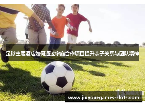 足球主题酒店如何通过家庭合作项目提升亲子关系与团队精神